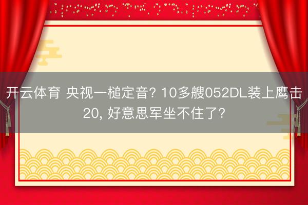 开云体育 央视一槌定音? 10多艘052DL装上鹰击20， 好意思军坐不住了?