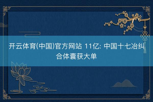 开云体育(中国)官方网站 11亿: 中国十七冶纠合体囊获大单