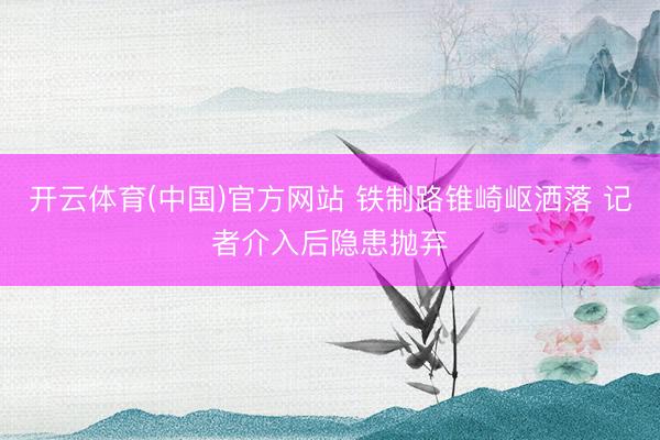 开云体育(中国)官方网站 铁制路锥崎岖洒落 记者介入后隐患抛弃