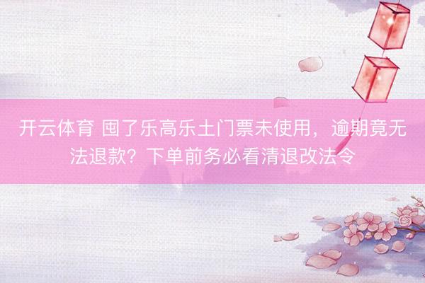 开云体育 囤了乐高乐土门票未使用，逾期竟无法退款？下单前务必看清退改法令