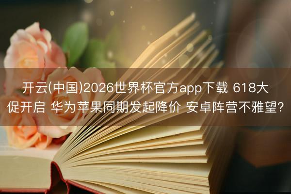 开云(中国)2026世界杯官方app下载 618大促开启 华为苹果同期发起降价 安卓阵营不雅望？