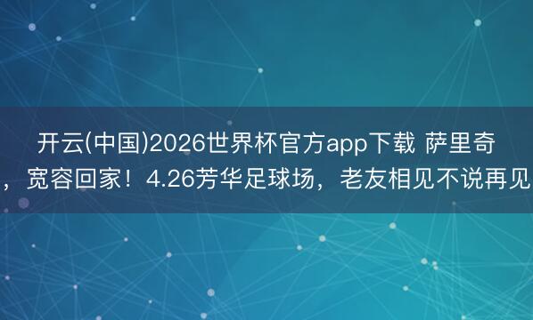 开云(中国)2026世界杯官方app下载 萨里奇，宽容回家！4.26芳华足球场，老友相见不说再见