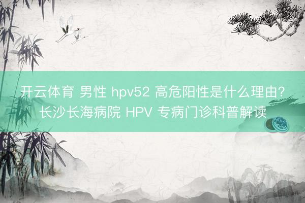 开云体育 男性 hpv52 高危阳性是什么理由？长沙长海病院 HPV 专病门诊科普解读
