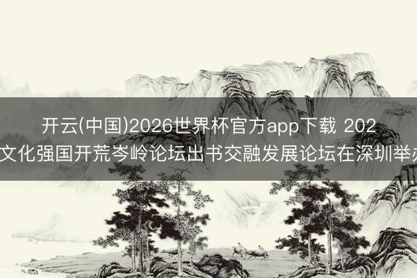 开云(中国)2026世界杯官方app下载 2026文化强国开荒岑岭论坛出书交融发展论坛在深圳举办