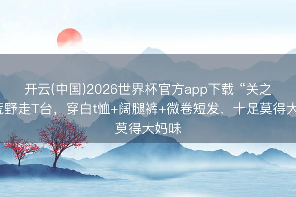 开云(中国)2026世界杯官方app下载 “关之琳”荒野走T台,穿白t恤+阔腿裤+微卷短发,十足莫得大妈味