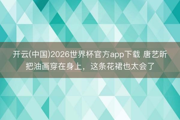 开云(中国)2026世界杯官方app下载 唐艺昕把油画穿在身上，这条花裙也太会了