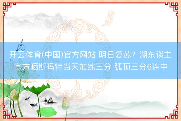 开云体育(中国)官方网站 明日复苏？湖东谈主官方晒斯玛特当天加练三分 弧顶三分6连中