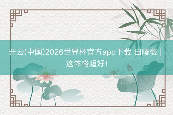 开云(中国)2026世界杯官方app下载 田曦薇 | 这体格超好!