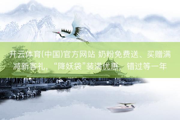 开云体育(中国)官方网站 奶粉免费送、买赠满减新客礼，“降妖袋”装满优惠，错过等一年