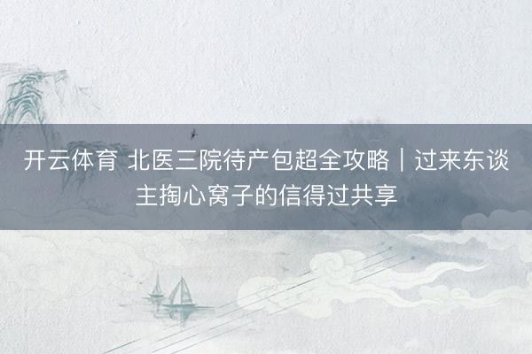 开云体育 北医三院待产包超全攻略｜过来东谈主掏心窝子的信得过共享