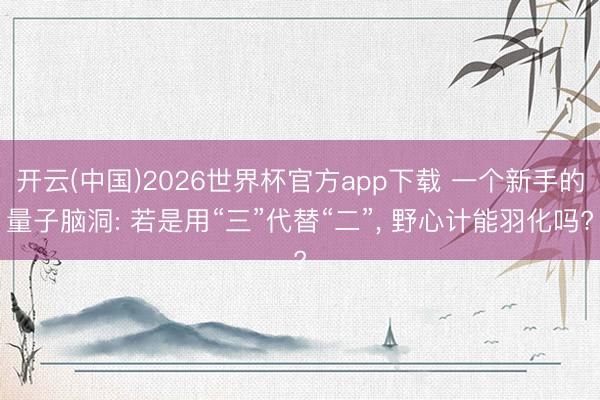 开云(中国)2026世界杯官方app下载 一个新手的量子脑洞: 若是用“三”代替“二”， 野心计能羽化吗?
