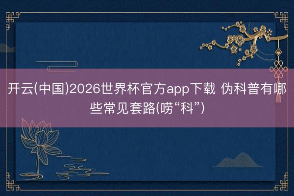 开云(中国)2026世界杯官方app下载 伪科普有哪些常见套路(唠“科”)