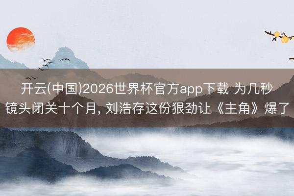 开云(中国)2026世界杯官方app下载 为几秒镜头闭关十个月， 刘浩存这份狠劲让《主角》爆了