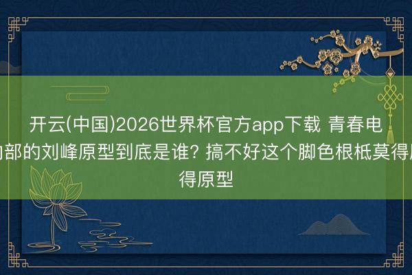 开云(中国)2026世界杯官方app下载 青春电影内部的刘峰原型到底是谁? 搞不好这个脚色根柢莫得原型