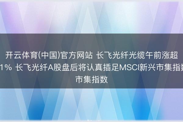 开云体育(中国)官方网站 长飞光纤光缆午前涨超11% 长飞光纤A股盘后将认真插足MSCI新兴市集指数