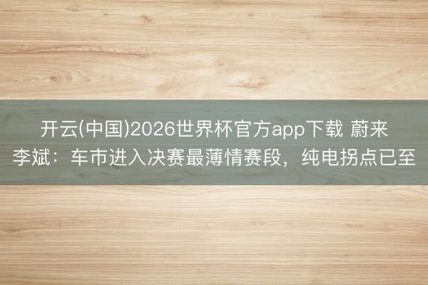 开云(中国)2026世界杯官方app下载 蔚来李斌：车市进入决赛最薄情赛段，纯电拐点已至