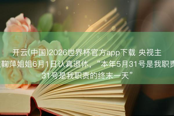开云(中国)2026世界杯官方app下载 央视主合手东说念主鞠萍姐姐6月1日认真退休，“本年5月31号是我职责的终末一天”