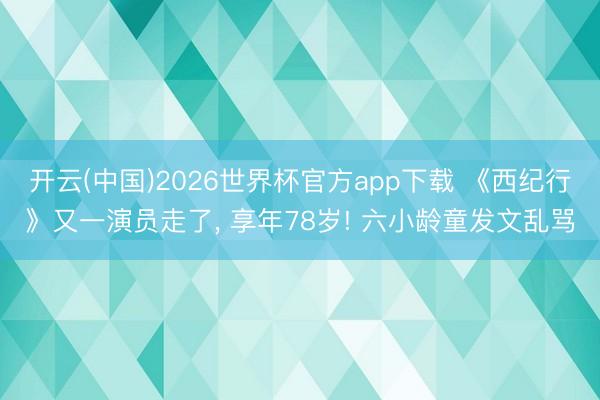开云(中国)2026世界杯官方app下载 《西纪行》又一演员走了， 享年78岁! 六小龄童发文乱骂