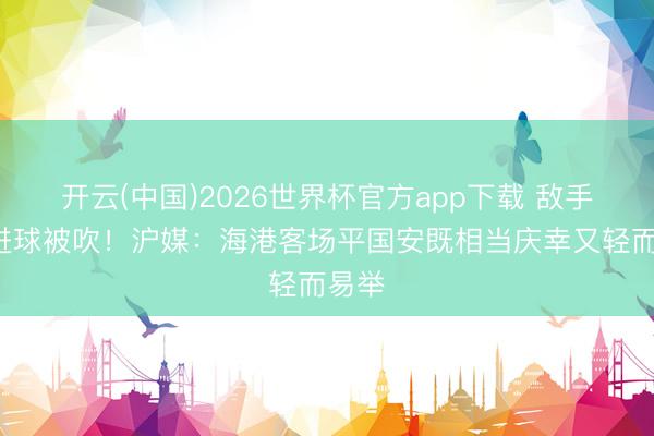 开云(中国)2026世界杯官方app下载 敌手3粒进球被吹！沪媒：海港客场平国安既相当庆幸又轻而易举