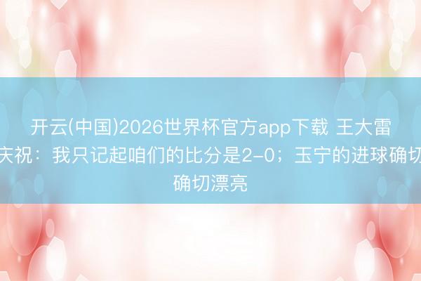 开云(中国)2026世界杯官方app下载 王大雷社媒庆祝：我只记起咱们的比分是2-0；玉宁的进球确切漂亮
