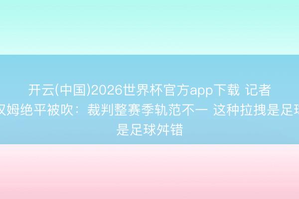开云(中国)2026世界杯官方app下载 记者谈西汉姆绝平被吹：裁判整赛季轨范不一 这种拉拽是足球舛错