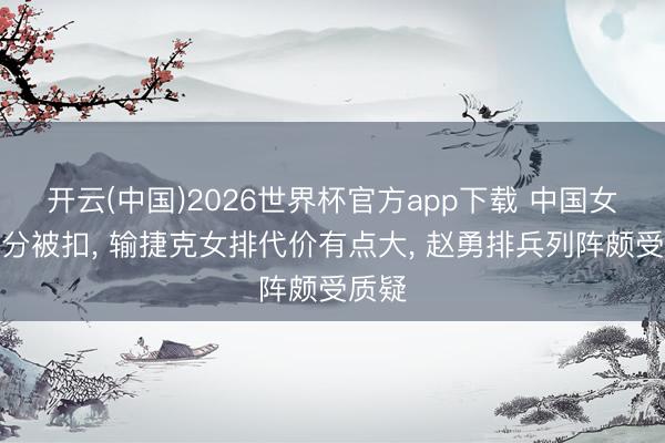 开云(中国)2026世界杯官方app下载 中国女排积分被扣， 输捷克女排代价有点大， 赵勇排兵列阵颇受质疑