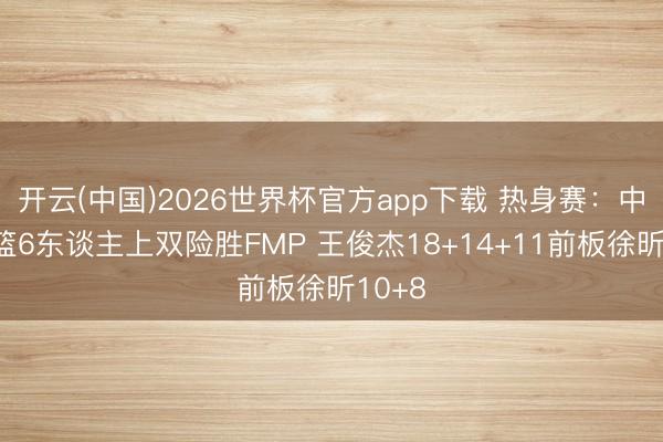 开云(中国)2026世界杯官方app下载 热身赛：中国男篮6东谈主上双险胜FMP 王俊杰18+14+11前板徐昕10+8