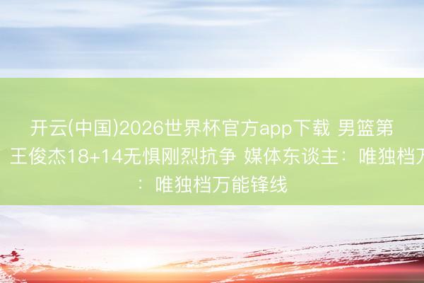 开云(中国)2026世界杯官方app下载 男篮第一尖刀！王俊杰18+14无惧刚烈抗争 媒体东谈主：唯独档万能锋线