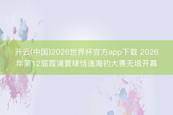 开云(中国)2026世界杯官方app下载 2026年第12届霞浦寰球恬逸海钓大赛无垠开幕
