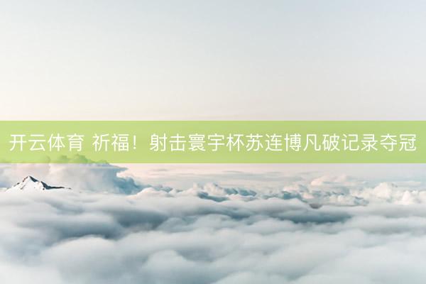 开云体育 祈福！射击寰宇杯苏连博凡破记录夺冠