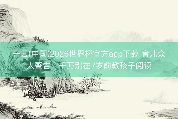 开云(中国)2026世界杯官方app下载 育儿众人警告：千万别在7岁前教孩子阅读