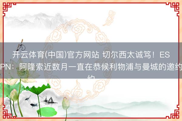开云体育(中国)官方网站 切尔西太诚笃！ESPN：阿隆索近数月一直在恭候利物浦与曼城的邀约