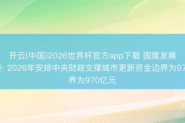 开云(中国)2026世界杯官方app下载 国度发展改变委: 2026年安排中央财政支撑城市更新资金边界为970亿元