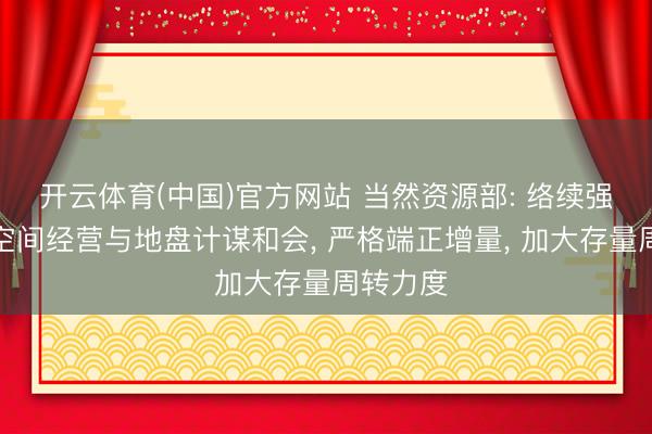 开云体育(中国)官方网站 当然资源部: 络续强化国土空间经营与地盘计谋和会， 严格端正增量， 加大存量周转力度