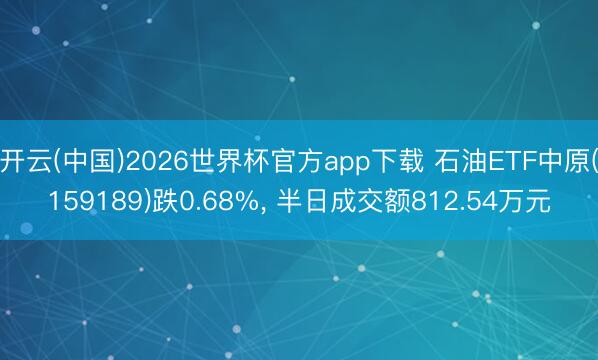 开云(中国)2026世界杯官方app下载 石油ETF中原(159189)跌0.68%， 半日成交额812.54万元