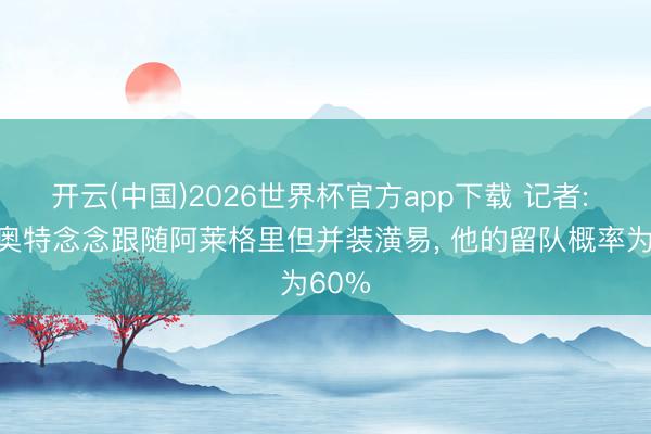 开云(中国)2026世界杯官方app下载 记者: 拉比奥特念念跟随阿莱格里但并装潢易， 他的留队概率为60%
