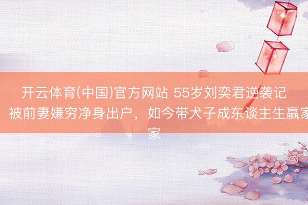 开云体育(中国)官方网站 55岁刘奕君逆袭记：被前妻嫌穷净身出户，如今带犬子成东谈主生赢家
