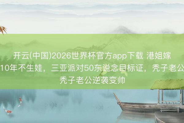 开云(中国)2026世界杯官方app下载 港姐嫁内蒙殷商10年不生娃,三亚派对50东说念目标证,秃子老公逆袭变帅