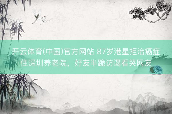 开云体育(中国)官方网站 87岁港星拒治癌症住深圳养老院，好友半跪访谒看哭网友