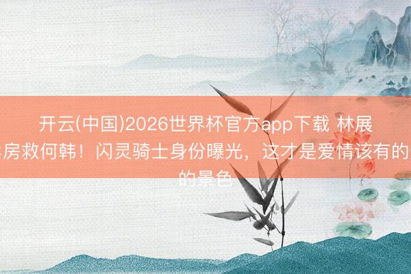 开云(中国)2026世界杯官方app下载 林展翘卖房救何韩！闪灵骑士身份曝光，这才是爱情该有的景色