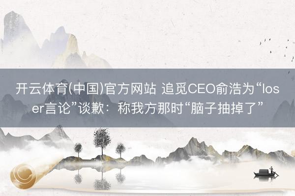 开云体育(中国)官方网站 追觅CEO俞浩为“loser言论”谈歉：称我方那时“脑子抽掉了”
