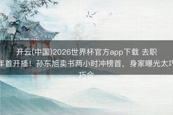 开云(中国)2026世界杯官方app下载 去职半年首开播！孙东旭卖书两小时冲榜首，身家曝光太巧合