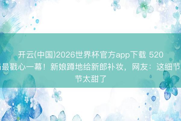 开云(中国)2026世界杯官方app下载 520民政局最戳心一幕!新娘蹲地给新郎补妆,网友:这细节太甜了