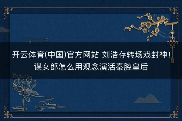 开云体育(中国)官方网站 刘浩存转场戏封神！谋女郎怎么用观念演活秦腔皇后