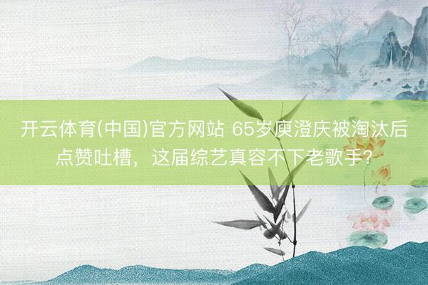 开云体育(中国)官方网站 65岁庾澄庆被淘汰后点赞吐槽，这届综艺真容不下老歌手？