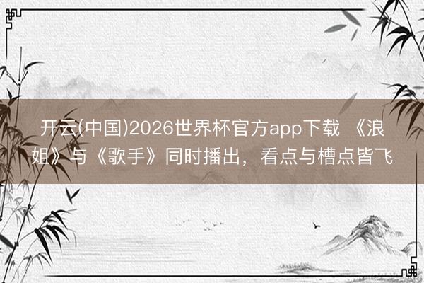 开云(中国)2026世界杯官方app下载 《浪姐》与《歌手》同时播出，看点与槽点皆飞
