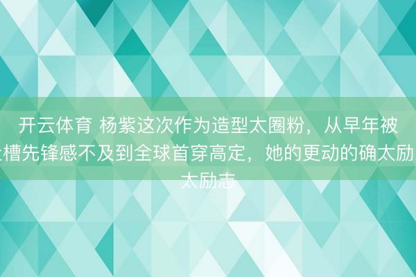 开云体育 杨紫这次作为造型太圈粉，从早年被吐槽先锋感不及到全球首穿高定，她的更动的确太励志