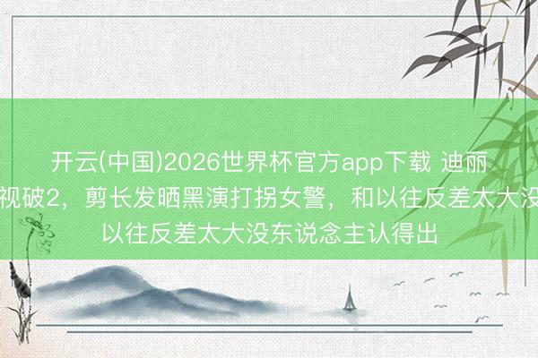 开云(中国)2026世界杯官方app下载 迪丽热巴新剧首播收视破2,剪长发晒黑演打拐女警,和以往反差太大没东说念主认得出