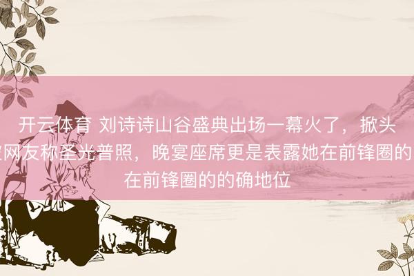 开云体育 刘诗诗山谷盛典出场一幕火了，掀头纱画面被网友称圣光普照，晚宴座席更是表露她在前锋圈的的确地位