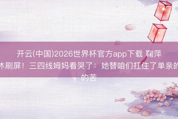 开云(中国)2026世界杯官方app下载 鞠萍退休刷屏！三四线姆妈看哭了：她替咱们扛住了单亲的苦